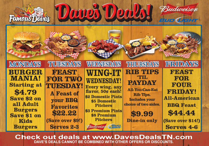 Dave's Deals - Mondays BURGER MANIA! Starting at $4.79 Save $2 on all Adult Burgers Save $1 on Kids Burgers. Tuesdays - FEAST FOR TWO TUESDAY! A Feast of your BBQ Favorites $22.22 (Save over $9!) Serves 2-3. Wednesdays - WING-IT WEDNESDAY! Every wing, any flavor, 50&cent; each! $2 Domestic Pints $5 Domestic Pitchers $3 Premium Pints $8 Premium Pitchers. Thursdays - RIB TIPS 'TIL PAYDAY All-You-Can-Eat Rib Tips. Includes your choice of two sides. $9.99 Dine-in only. Fridays - FEAST FOR FOUR FRIDAY! All-American BBQ Feast $44.44 (Save over $14!) Serves 4-6
