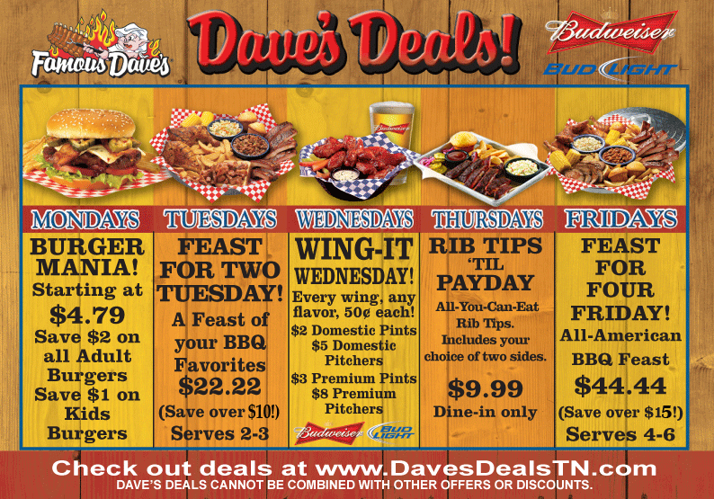 Dave's Deals - Mondays BURGER MANIA! Starting at $4.79 Save $2 on all Adult Burgers Save $1 on Kids Burgers. Tuesdays - FEAST FOR TWO TUESDAY! A Feast of your BBQ Favorites $22.22 (Save over $10!) Serves 2-3. Wednesdays - WING-IT WEDNESDAY! Every wing, any flavor, 50&cent; each! $2 Domestic Pints $5 Domestic Pitchers $3 Premium Pints $8 Premium Pitchers. Thursdays - RIB TIPS 'TIL PAYDAY All-You-Can-Eat Rib Tips. Includes your choice of two sides. $9.99 Dine-in only. Fridays - FEAST FOR FOUR FRIDAY! All-American BBQ Feast $44.44 (Save over $15!) Serves 4-6