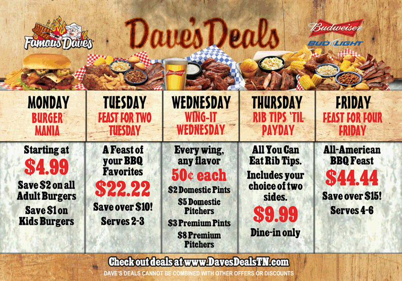 Dave's Deals - Mondays BURGER MANIA! Starting at $4.99 Save $2 on all Adult Burgers Save $1 on Kids Burgers. Tuesdays - FEAST FOR TWO TUESDAY! A Feast of your BBQ Favorites $22.22 (Save over $9!) Serves 2-3. Wednesdays - WING-IT WEDNESDAY! Every wing, any flavor, 50¢ each! $2 Domestic Pints $5 Domestic Pitchers $3 Premium Pints $8 Premium Pitchers. Thursdays - RIB TIPS 'TIL PAYDAY All-You-Can-Eat Rib Tips. Includes your choice of two sides. $9.99 Dine-in only. Fridays - FEAST FOR FOUR FRIDAY! All-American BBQ Feast $44.44 (Save over $14!) Serves 4-6
